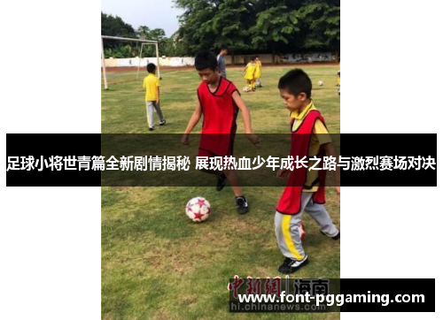 足球小将世青篇全新剧情揭秘 展现热血少年成长之路与激烈赛场对决